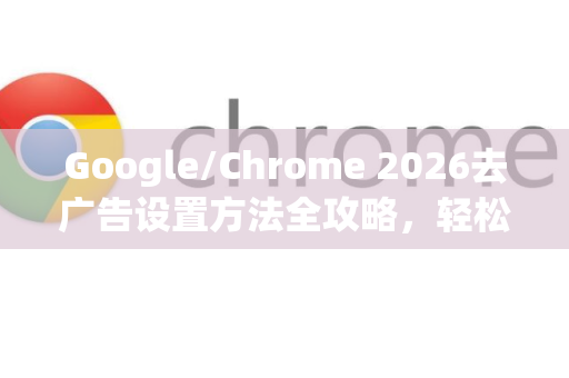 Google/Chrome 2026去广告设置方法全攻略，轻松屏蔽烦人弹窗与网页广告