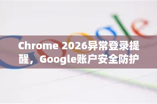 Chrome 2026异常登录提醒，Google账户安全防护全面升级