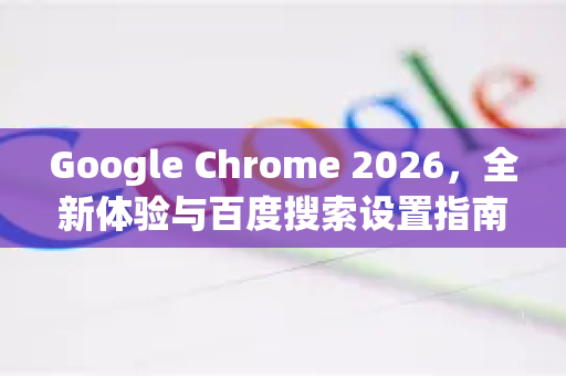 Google Chrome 2026，全新体验与百度搜索设置指南