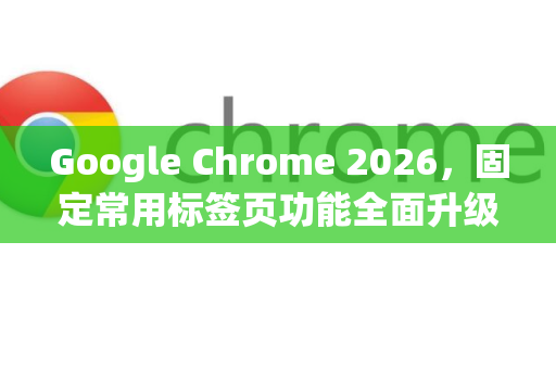 Google Chrome 2026，固定常用标签页功能全面升级，高效浏览新体验