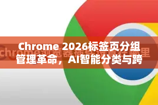 Chrome 2026标签页分组管理革命，AI智能分类与跨设备同步深度解析