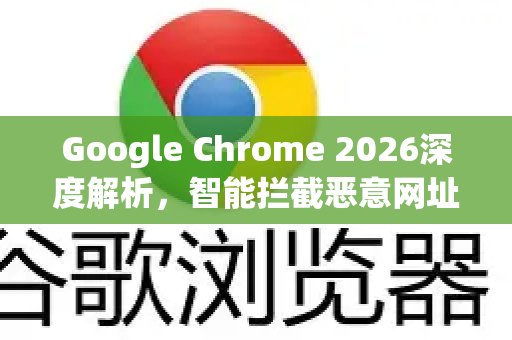 Google Chrome 2026深度解析，智能拦截恶意网址，安全浏览进入新纪元