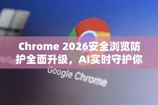Chrome 2026安全浏览防护全面升级，AI实时守护你的数字世界