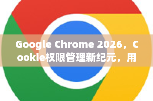 Google Chrome 2026，Cookie权限管理新纪元，用户隐私与网站体验的平衡之道