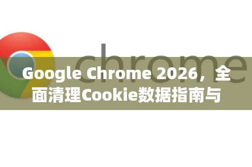 Google Chrome 2026，全面清理Cookie数据指南与隐私保护新趋势