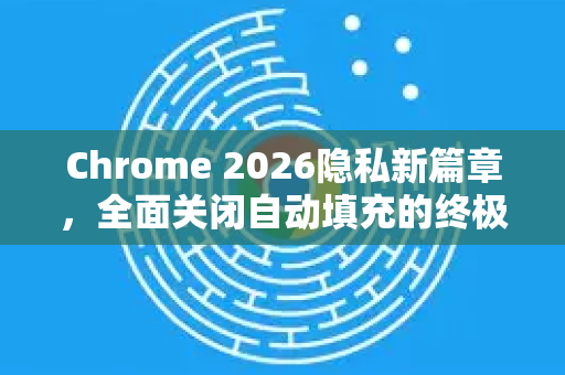 Chrome 2026隐私新篇章，全面关闭自动填充的终极指南