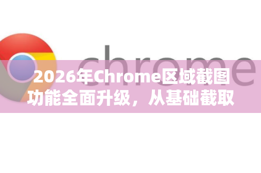 2026年Chrome区域截图功能全面升级，从基础截取到智能提取的进化之路