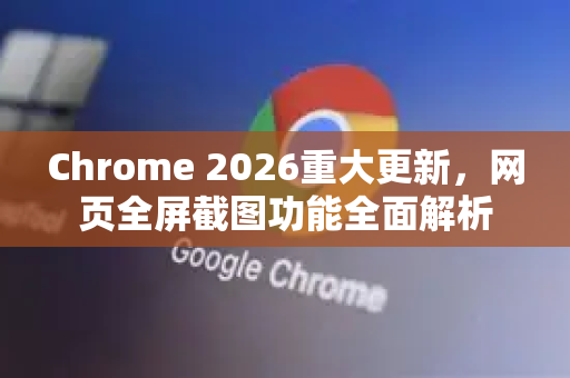 Chrome 2026重大更新，网页全屏截图功能全面解析