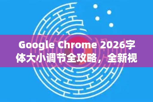 Google Chrome 2026字体大小调节全攻略，全新视觉体验与实用技巧