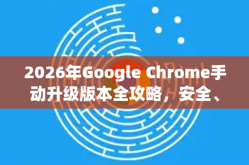 2026年Google Chrome手动升级版本全攻略，安全、高效、新特性详解