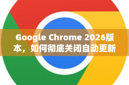 Google Chrome 2026版本，如何彻底关闭自动更新？