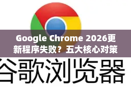 Google Chrome 2026更新程序失败？五大核心对策与常见问题全解