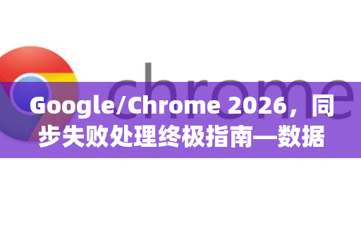 Google/Chrome 2026，同步失败处理终极指南—数据不丢失的完整解决方案