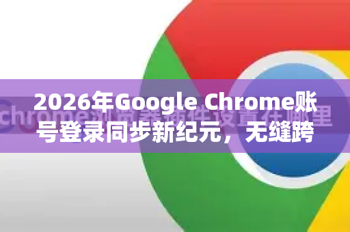 2026年Google Chrome账号登录同步新纪元，无缝跨设备体验与安全升级