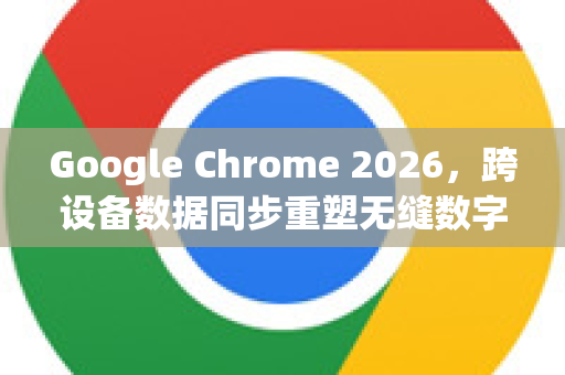 Google Chrome 2026，跨设备数据同步重塑无缝数字生活