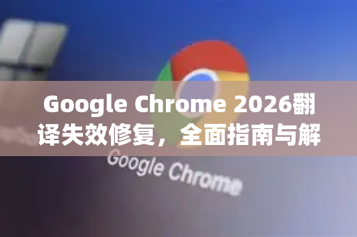 Google Chrome 2026翻译失效修复，全面指南与解决方案