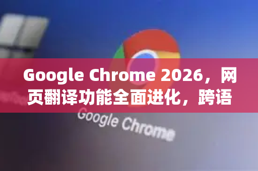 Google Chrome 2026，网页翻译功能全面进化，跨语言浏览进入AI时代
