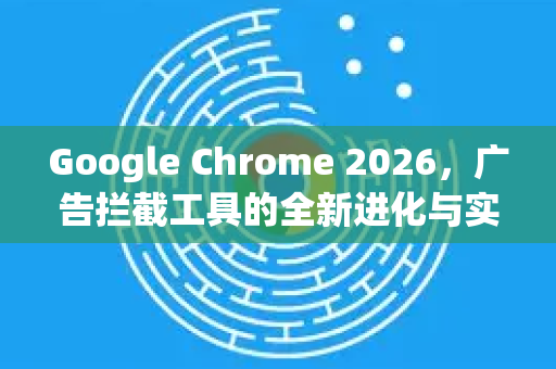 Google Chrome 2026，广告拦截工具的全新进化与实用指南
