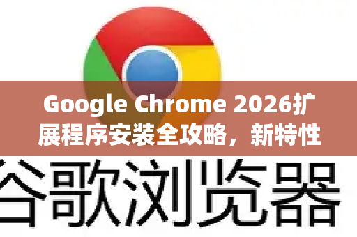 Google Chrome 2026扩展程序安装全攻略，新特性、技巧与常见问题解答