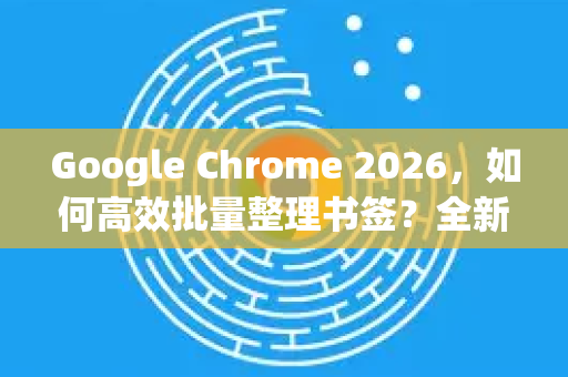 Google Chrome 2026，如何高效批量整理书签？全新功能与实用技巧全解析