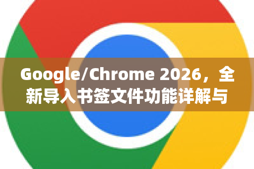 Google/Chrome 2026，全新导入书签文件功能详解与实用指南