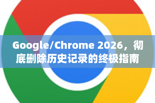 Google/Chrome 2026，彻底删除历史记录的终极指南与隐私新规
