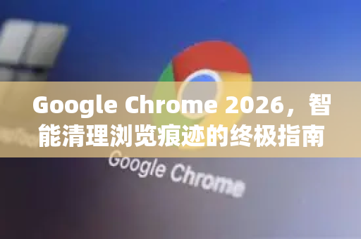 Google Chrome 2026，智能清理浏览痕迹的终极指南
