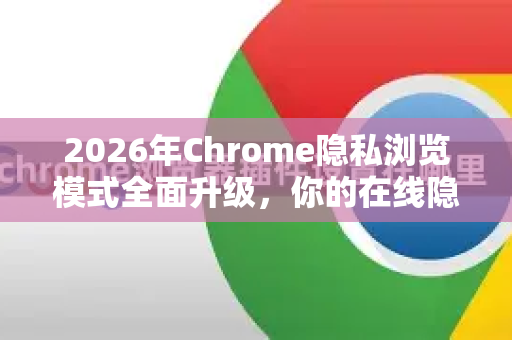 2026年Chrome隐私浏览模式全面升级，你的在线隐私如何被守护？