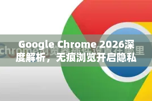 Google Chrome 2026深度解析，无痕浏览开启隐私保护新纪元