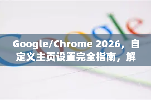 Google/Chrome 2026，自定义主页设置完全指南，解锁浏览器入口新玩法
