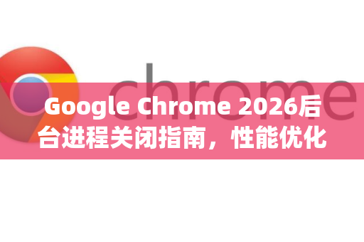 Google Chrome 2026后台进程关闭指南，性能优化与隐私保护新策略