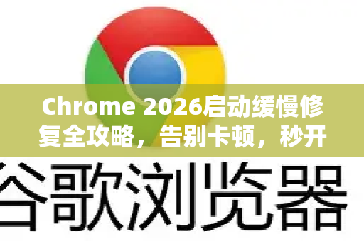 Chrome 2026启动缓慢修复全攻略，告别卡顿，秒开浏览器