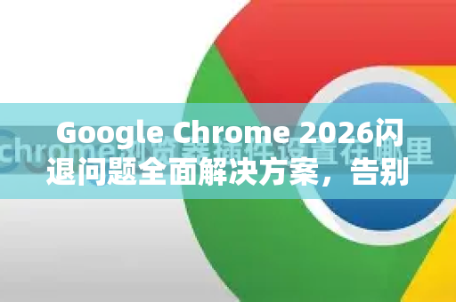 Google Chrome 2026闪退问题全面解决方案，告别崩溃，流畅上网