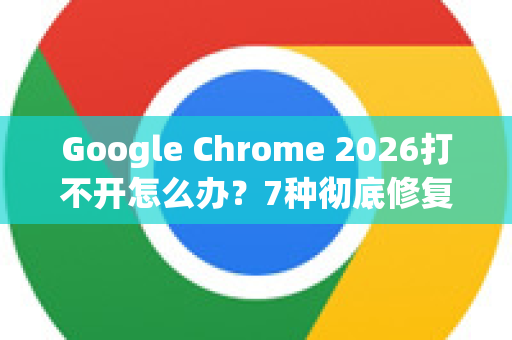 Google Chrome 2026打不开怎么办？7种彻底修复方法详解