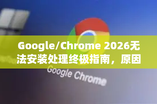Google/Chrome 2026无法安装处理终极指南，原因、排查与一键修复