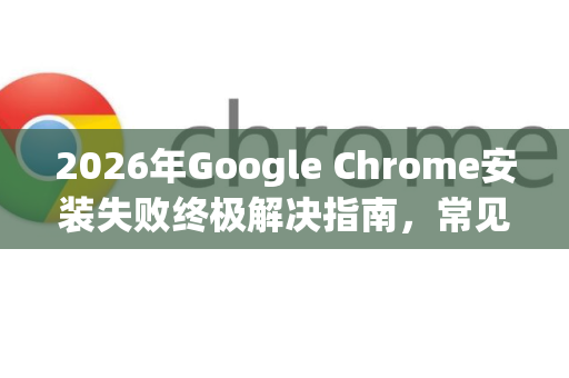 2026年Google Chrome安装失败终极解决指南，常见错误与修复技巧