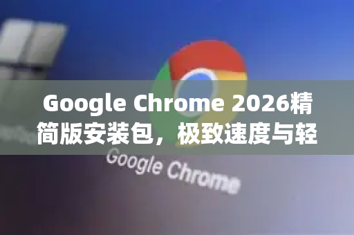 Google Chrome 2026精简版安装包，极致速度与轻量化体验