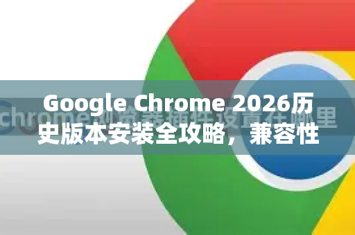 Google Chrome 2026历史版本安装全攻略，兼容性、安全性与性能优化指南