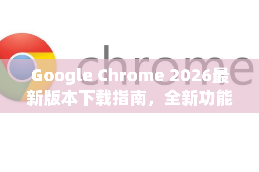 Google Chrome 2026最新版本下载指南，全新功能与安全升级详解