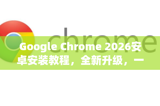 Google Chrome 2026安卓安装教程，全新升级，一步搞定