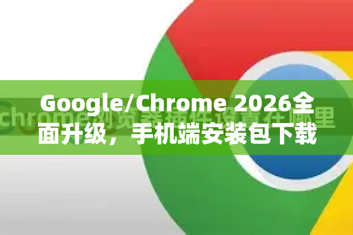 Google/Chrome 2026全面升级，手机端安装包下载指南与未来趋势