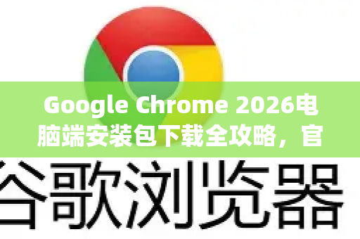 Google Chrome 2026电脑端安装包下载全攻略，官方渠道与安全安装指南