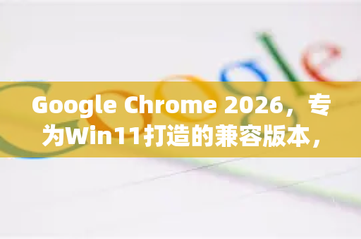 Google Chrome 2026，专为Win11打造的兼容版本，全新体验来袭