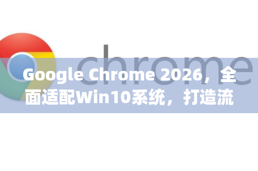 Google Chrome 2026，全面适配Win10系统，打造流畅安全的上网新体验
