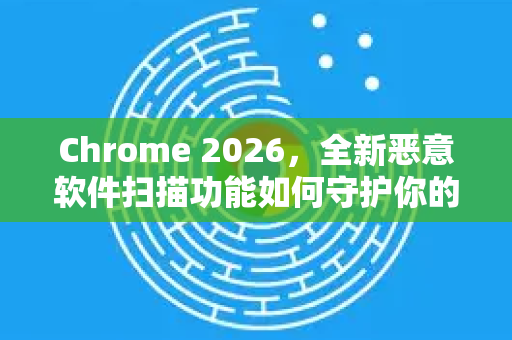Chrome 2026，全新恶意软件扫描功能如何守护你的数字安全？