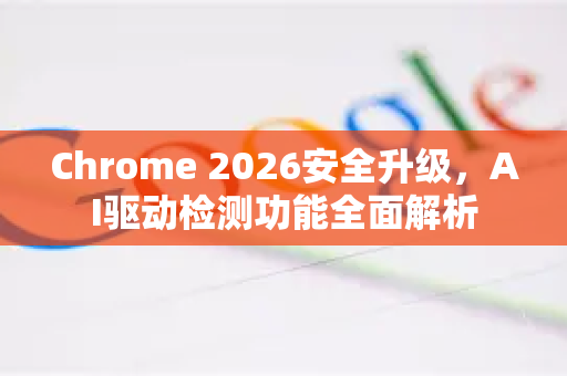 Chrome 2026安全升级，AI驱动检测功能全面解析