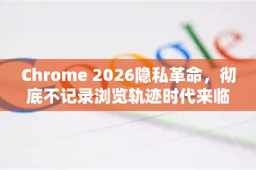 Chrome 2026隐私革命，彻底不记录浏览轨迹时代来临