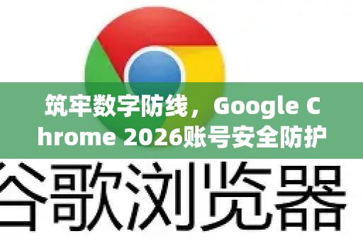 筑牢数字防线，Google Chrome 2026账号安全防护全面指南