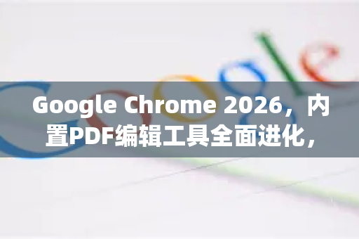 Google Chrome 2026，内置PDF编辑工具全面进化，文档处理从此无需第三方软件
