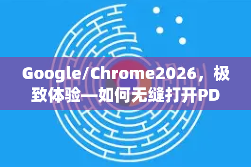 Google/Chrome2026，极致体验—如何无缝打开PDF文档？